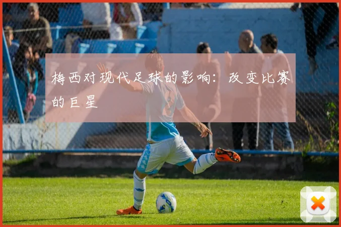 梅西对现代足球的影响:改变比赛的巨星