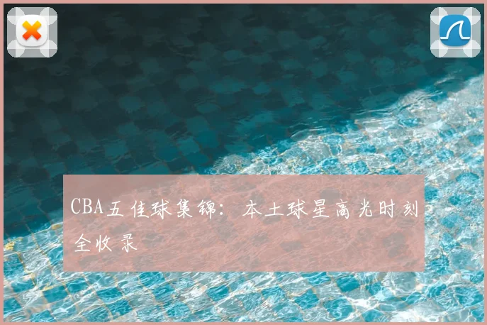 CBA五佳球集锦：本土球星高光时刻全收录